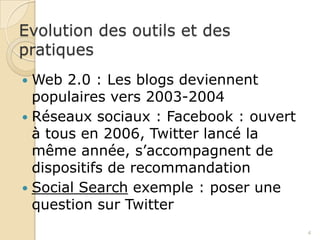 Evolution des outils et des
pratiques
 Web 2.0 : Les blogs deviennent
  populaires vers 2003-2004
 Réseaux sociaux : Facebook : ouvert
  à tous en 2006, Twitter lancé la
  même année, s’accompagnent de
  dispositifs de recommandation
 Social Search exemple : poser une
  question sur Twitter
                                        4
 