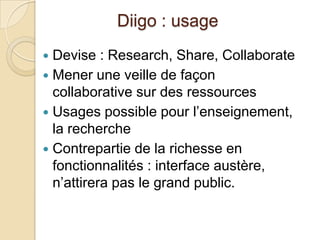 Diigo : usage
 Devise : Research, Share, Collaborate
 Mener une veille de façon
  collaborative sur des ressources
 Usages possible pour l’enseignement,
  la recherche
 Contrepartie de la richesse en
  fonctionnalités : interface austère,
  n’attirera pas le grand public.
 