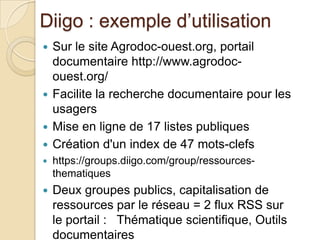 Diigo : exemple d’utilisation
 Sur le site Agrodoc-ouest.org, portail
  documentaire http://www.agrodoc-
  ouest.org/
 Facilite la recherche documentaire pour les
  usagers
 Mise en ligne de 17 listes publiques
 Création d'un index de 47 mots-clefs
   https://groups.diigo.com/group/ressources-
    thematiques
   Deux groupes publics, capitalisation de
    ressources par le réseau = 2 flux RSS sur
    le portail : Thématique scientifique, Outils
    documentaires
 