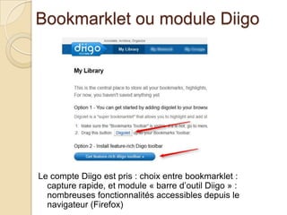 Bookmarklet ou module Diigo




Le compte Diigo est pris : choix entre bookmarklet :
  capture rapide, et module « barre d’outil Diigo » :
  nombreuses fonctionnalités accessibles depuis le
  navigateur (Firefox)
 