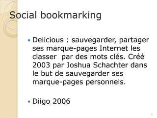Social bookmarking

      Delicious : sauvegarder, partager
       ses marque-pages Internet les
       classer par des mots clés. Créé
       2003 par Joshua Schachter dans
       le but de sauvegarder ses
       marque-pages personnels.

      Diigo 2006
                                           5
 