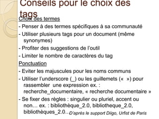 Conseils pour le choix des
tags termes
Choix des
- Penser à des termes spécifiques à sa communauté
- Utiliser plusieurs tags pour un document (même
   synonymes)
- Profiter des suggestions de l’outil
- Limiter le nombre de caractères du tag
Ponctuation
- Eviter les majuscules pour les noms communs
- Utiliser l’underscore (_) ou les guillemets (« ») pour
   rassembler une expression ex. :
   recherche_documentaire, « recherche documentaire »
- Se fixer des règles : singulier ou pluriel, accent ou
   non… ex. : bibliothèque_2.0, bibliotheque_2.0,
   bibliothèques_2.0…   D’après le support Diigo, Urfist de Paris
 