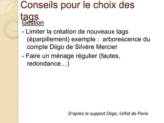 Conseils pour le choix des
tags
 Gestion
- Limiter la création de nouveaux tags
  (éparpillement) exemple : arborescence du
  compte Diigo de Silvère Mercier
- Faire un ménage régulier (fautes,
  redondance…)




               D’après le support Diigo, Urfist de Paris
 