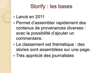 Storify : les bases
 Lancé en 2011
 Permet d’assembler rapidement des
  contenus de provenances diverses :
  avec la possibilité d’ajouter un
  commentaire.
 Le classement est thématique : des
  stories sont assemblées sur une page.
 Très apprécié des journalistes
 