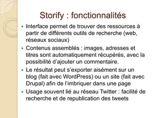 Storify : fonctionnalités
   Interface permet de trouver des ressources à
    partir de différents outils de recherche (web,
    réseaux sociaux)
   Contenus assemblés : images, adresses et
    titres sont automatiquement récupérés, avec la
    possibilité d’ajouter un commentaire.
   Le résultat peut s’exporter aisément sur un
    blog (fait avec WordPress) ou un site (fait avec
    Drupal) afin de l’imbriquer dans une page
   Usage souvent lié au réseau Twitter : facilité de
    recherche et de republication des tweets
 