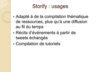 Storify : usages
 Adapté à de la compilation thématique
  de ressources, plus qu’à une diffusion
  au fil du temps
 Récits d’événements à partir de
  tweets échangés
 Compilation de tutoriels
 