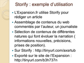 Storify : exemple d’utilisation
 L’Expansion.fr utilise Storify pour
  rédiger un article
 Assemblage de contenus du web
  commentés par l’auteur, un journaliste
 Sélection de contenus de différentes
  natures qui font évoluer la narration (
  informations nouvelles, précisions,
  prises de position).
 Sur Storify : http://tinyurl.com/axsrtub
 Exporté sur le site de l’Expansion :
  http://tinyurl.com/b3h737n
 