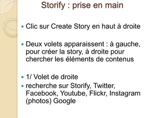 Storify : prise en main

   Clic sur Create Story en haut à droite

   Deux volets apparaissent : à gauche,
    pour créer la story, à droite pour
    chercher les éléments de contenus

 1/ Volet de droite
 recherche sur Storify, Twitter,
  Facebook, Youtube, Flickr, Instagram
  (photos) Google
 