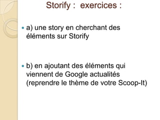 Storify : exercices :

   a) une story en cherchant des
    éléments sur Storify



   b) en ajoutant des éléments qui
    viennent de Google actualités
    (reprendre le thème de votre Scoop-It)
 
