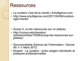 Ressources
   La curation c'est de la merde | Actulligence.com
   http://www.actulligence.com/2011/04/08/curation-
    egal-merde/


   Scoop It, ou les ressources sur un plateau
   http://cursus.edu/dossiers-
    articles/articles/19306/scoop-les-ressources-sur-
    plateau/

 Documentaliste Science de l’Information- Volume
  49: n 1/ Mars 2012.
 Dossier : La curation : entre usages individuels et
  pratiques professionnelles
 