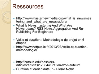Ressources
   http://www.masternewmedia.org/what_is_newsmas
    tering_and_what_are_newsradars/
   What Is Newsmastering And What Are
    Newsradars? RSS News Aggregation And Re-
    Publishing For Beginners

   Veille et curation : Méthodologie de projet en 6
    étapes
   http://www.netpublic.fr/2013/03/veille-et-curation-
    methodologie/


   http://cursus.edu/dossiers-
    articles/articles/17664/curation-droit-auteur/
   Curation et droit d’auteur – Pierre Nobis
 