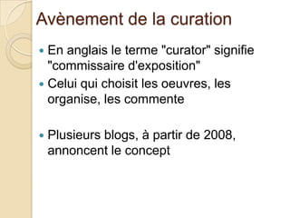 Avènement de la curation
 En anglais le terme "curator" signifie
  "commissaire d'exposition"
 Celui qui choisit les oeuvres, les
  organise, les commente

   Plusieurs blogs, à partir de 2008,
    annoncent le concept
 