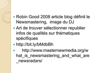  Robin Good 2008 article blog définit le
  Newsmastering, image du DJ
 Art de trouver sélectionner republier
  infos de qualités sur thématiques
  spécifiques
 http://bit.ly/bMdbBh
     http://www.masternewmedia.org/w
  hat_is_newsmastering_and_what_are
  _newsradars/
 