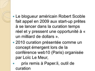  Le blogueur américain Robert Scoble
  fait appel en 2009 aux start-up prêtes
  à se lancer dans la curation temps
  réel et y pressent une opportunité à «
  un milliard de dollars ».
 2010 curation présentée comme un
  concept émergent lors de la
  conférence web10 (Paris) organisée
  par Loïc Le Meur,
     prix remis à Paper.li, outil de
  curation
 