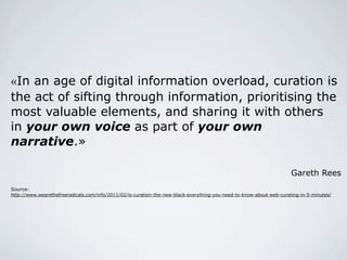 «In an age of digital information overload, curation
is the act of sifting through information,
prioritising the most valuable elements, and
sharing it with others in your own voice as part
of your own narrative.»

                                                                                                                      Gareth Rees
Source:
http://www.wearethefreeradicals.com/info/2011/02/is-curation-the-new-black-everything-you-need-to-know-about-web-curating-in-5-minutes/




                                                                                                                                          14
 