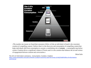 «The number one reason we found that consumers follow or Like an individual or brand is the consistent creation
of compelling content. I believe that it is the discovery and consumption of compelling content that helps
individuals shift from consumption to assume a contributing role of curator…a meaningful step before creator.
Curation drives a signiﬁcant volume of Tweets and it is also curation that balances the art and science of
engagement between creation and conversation.»
                                                                                                         Brian Solis
The 3C’s of information commerce : Consumption, Curation, Creation
http://www.briansolis.com/2011/04/the-curation-economy-and-the-three-3c%E2%80%99s-of-information-
commerce/




                                                                                                                       19
 