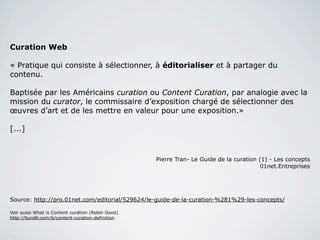 Curation Web

« Pratique qui consiste à sélectionner, à éditorialiser et à partager du
contenu.

Baptisée par les Américains curation ou Content Curation, par analogie avec la
mission du curator, le commissaire d’exposition chargé de sélectionner des
œuvres d’art et de les mettre en valeur pour une exposition.»

[...]



Pierre Tran- Le Guide de la curation (1) - Les concepts
01net.Entreprises




Source: http://pro.01net.com/editorial/529624/le-guide-de-la-curation-%281%29-les-concepts/

Voir aussi What is Content curation (Robin Good)
http://bundlr.com/b/content-curation-definition




                                                                                              3
 