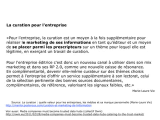 La curation pour l'entreprise

«Pour l'entreprise, la curation est un moyen à la fois supplémentaire pour
réaliser le marketing de ses informations en tant qu'éditeur et un moyen
de se placer parmi les prescripteurs sur un thème pour lequel elle est
légitime, en exerçant un travail de curation.

Pour l'entreprise éditrice c'est donc un nouveau canal à utiliser dans son mix
marketing et dans ses RP 2.0, comme une nouvelle caisse de résonance.
En complémentarité, devenir elle-même curateur sur des thèmes choisis
permet à l'entreprise d'offrir un service supplémentaire à son lectorat, celui
de la sélection pertinente des bonnes sources documentaires,
complémentaires, de référence, valorisant les signaux faibles, etc.»

                                                                                         Marie-Laure Vie




Source: La curation : quelle valeur pour les entreprises, les médias et sa marque personnelle (Marie-Laure Vie)
http://marilor.posterous.com/curation-et-marketing-de-linformation

Voir aussi: Media companies must become trusted data hubs (collectif Owni)
http://owni.eu/2011/02/28/media-companies-must-become-trusted-data-hubs-catering-to-the-trust-market/




                                                                                                                  36
 