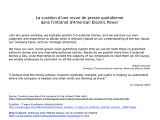 La curation d’une revue de presse quotidienne
                          dans l’Intranet d’American Electric Power

    «On any given workday, we typically publish 3-5 external stories, and we exercise our own
judgment and experience to decide what is relevant (based on our understanding of the key issues
                       our company faces, and our strategic direction).

  We have our own, home-grown news publishing system that we use for both these re-published
  external stories and any internally-authored stories. Rarely do we publish more than 5 external
stories a day, since that tends to exceed the capacity of our employees to read them all. Of course,
                 we enable employees to comment on all the external stories, too.»

                                                   William Amurgis
                               Directeur, Communications internes, American Electric Power


“I believe that the timely articles, however politically charged, are useful in helping us understand
                where the company is headed and what winds are blowing us there.”

                                                    Un employé d’AEP

Source: Curating news about the company for the intranet (Shel Holtz)
http://holtz.com/blog/content-curation/guest-post-curating-news-about-the-company-for-the-intranet/3746/

Curation : 5 ways to enhance internal comms
http://www.ragan.com/Main/Articles/Content_curation_5_ways_to_enhance_internal_comms__43027.aspx

Blog-O-Naute: entrevue avec Patrice Leroux sur la curation en interne
http://www.atelier.net/fr/radio/shows/latelier-numerique-n-401


                                                                                                           45
 