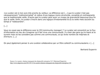 «Le curator est à mon avis très proche du veilleur. La différence est [...] que le curator n’est pas
nécessairement “institutionnalisé” et relève d’une logique moins structurée, encadrée et contraignante
que la traditionnelle veille. D’autre part le curator peut avoir un niveau de granularité beaucoup plus fin
que la veille. Enfin, le curator s’inscrit dans une logique d’instantanéité là où la veille mets souvent du
temps à “redescendre”.

[...]

Vous ne voyez pas la différence avec le CM [community manager] ? Le curator est concentré sur le flux
d’information au lieu de s’imaginer qu’il fait vivre une communauté. Il a bien des gens qui le lisent et le
suivent mais ne les considère pas comme une communauté, ce qui évite nombre de méprises et
d’erreurs. [...]


On peut également penser à une curation collaborative par un filtre collectif ou communautaire.» [...]


                                                                                                         Bertrand Duperrin




        Source: Le curator: chaînon manquant des dispositifs entreprise 2.0 ? (Bertrand Duperrin)
        http://www.duperrin.com/2011/01/11/le-curator-chainon-manquant-des-dispositifs-entreprise-2-0/




                                                                                                                             47
 