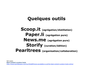 Quelques outils

Scoop.it (agrégation/distillation)
Paper.li (agrégation pure)
News.me (agrégation pure)
Storify (curation/édition)
Pearltrees (organisation/collaboration)
Le blogue demeure toujours un outil de curation…

Voir aussi:
Best content curation tools
http://www.stumbleupon.com/su/3hIqNM/www.socialable.co.uk/the-best-content-curation-tools-online/




                                                                                                    51
 