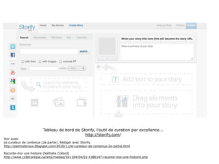 Tableau de bord de Storify, l’outil de curation par excellence...
                                             http://storify.com/
Voir aussi
Le curateur de contenus (2e partie). Rédiger avec Storify.
http://patriceleroux.blogspot.com/2010/11/le-curateur-de-contenus-2e-partie.html

Raconte-moi une histoire (Nathalie Collard)
http://www.cyberpresse.ca/arts/medias/201104/04/01-4386147-raconte-moi-une-histoire.php

                                                                                            61
 