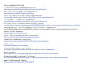 Ressources supplémentaires:


La curation comme remède à l’infobésité (Maïthé Levasseur)
http://veilletourisme.ca/2012/08/08/la-curation-comme-remede-a-linfobesite/

Why curation is just as important as creation (S. Rosenblaum)
http://mashable.com/2011/03/17/curation-importance/

Curation versus filtering- the conceptual battleground (Nicholas Lovell)
http://www.gamesbrief.com/2011/03/curation-versus-filtering-the-conceptual-battleground/

La « web curation » : au-delà du hype ! (Paule Mackrous)
http://effetdepresence.blogspot.com/2011/02/la-curation-au-dela-du-hype.html

Pour remettre l’humain au centre des recherches Internet (Boris Manenti)
http://hightech.nouvelobs.com/actualites/depeche/20110406.OBS0843/pour-remettre-l-humain-au-centre-des-recherches-sur-internet.html

Manifesto for the content curator: the next big Social media Job of the future ? (Rohit Bhargava)
http://rohitbhargava.typepad.com/weblog/2009/09/manifesto-for-the-content-curator-the-next-big-social-media-job-of-the-future-.html

The Power of curation (Beth Kanter)
http://www.bethkanter.org/curation-power/

Curation : vers une légitimisation des experts ? (David Marbac)
http://www.davidmarbac.com/blog/curation-legitimation-experts/

7 Roadblocks to Content curation ( Romain Goday)
http://www.darwineco.com/blog/bid/77683/The-7-Roadblocks-to-Content-Curation
	
  
Curation is the new search is the new curation (Paul Kedrosky)
http://paul.kedrosky.com/archives/2011/01/curation_is_the.html

Le curateur, un éditeur de contenu qui a de l’avenir ? (Louis Seret)
http://fr.locita.com/actualite/le-curateur-un-editeur-de-contenu-qui-a-de-l%E2%80%99avenir/

Top 5 articles selected for content curation (Tom George)
http://www.internetbillboards.net/2011/02/the-5-top-articles-selected-for-content-curation-on-the-internet-billboards/

Robert	
  Scobble	
  on	
  online	
  	
  cura5on
http://www.youtube.com/watch?v=WMn-­‐cJHzF8A




                                                                                                                                      68
 