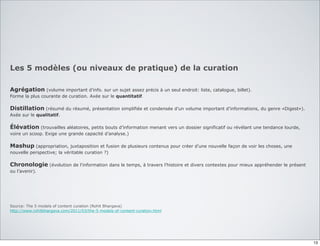 Les 5 modèles (ou niveaux de pratique) de la curation
Agrégation (volume important d’info. sur un sujet assez précis à un seul endroit: liste, catalogue, billet).
Forme la plus courante de curation. Axée sur le quantitatif.
Distillation (résumé du résumé, présentation simplifiée et condensée d’un volume important d’informations, du genre «Digest»).
Axée sur le qualitatif.
Élévation (trouvailles aléatoires, petits bouts d’information menant vers un dossier significatif ou révélant une tendance lourde,
voire un scoop. Exige une grande capacité d’analyse.)
Mashup (appropriation, juxtaposition et fusion de plusieurs contenus pour créer d’une nouvelle façon de voir les choses, une
nouvelle perspective; la véritable curation ?)
Chronologie (évolution de l’information dans le temps, à travers l’histoire et divers contextes pour mieux appréhender le présent
ou l’avenir).
Source: The 5 models of content curation (Rohit Bhargava)
http://www.rohitbhargava.com/2011/03/the-5-models-of-content-curation.html
13
 