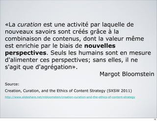 «La curation est une activité par laquelle de
nouveaux savoirs sont créés grâce à la
combinaison de contenus, dont la valeur même
est enrichie par le biais de nouvelles
perspectives. Seuls les humains sont en mesure
d'alimenter ces perspectives; sans elles, il ne
s'agit que d'agrégation».
Margot Bloomstein
Source:
Creation, Curation, and the Ethics of Content Strategy (SXSW 2011)
http://www.slideshare.net/mbloomstein/creation-curation-and-the-ethics-of-content-strategy
16
 