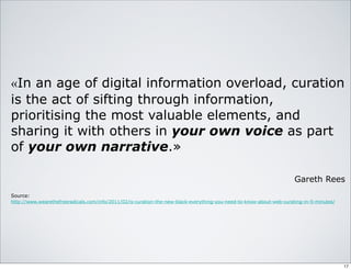«In an age of digital information overload, curation
is the act of sifting through information,
prioritising the most valuable elements, and
sharing it with others in your own voice as part
of your own narrative.»
Gareth Rees
Source:
http://www.wearethefreeradicals.com/info/2011/02/is-curation-the-new-black-everything-you-need-to-know-about-web-curating-in-5-minutes/
17
 