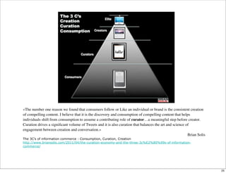 «The number one reason we found that consumers follow or Like an individual or brand is the consistent creation
of compelling content. I believe that it is the discovery and consumption of compelling content that helps
individuals shift from consumption to assume a contributing role of curator…a meaningful step before creator.
Curation drives a signiﬁcant volume of Tweets and it is also curation that balances the art and science of
engagement between creation and conversation.»
Brian Solis
The 3C’s of information commerce : Consumption, Curation, Creation
http://www.briansolis.com/2011/04/the-curation-economy-and-the-three-3c%E2%80%99s-of-information-
commerce/
25
 