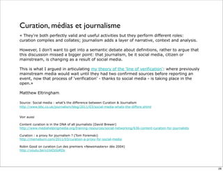 Curation, médias et journalisme
« They're both perfectly valid and useful activities but they perform different roles:
curation compiles and collates; journalism adds a layer of narrative, context and analysis.
However, I don't want to get into a semantic debate about definitions, rather to argue that
this discussion missed a bigger point: that journalism, be it social media, citizen or
mainstream, is changing as a result of social media.
This is what I argued in articulating my theory of the 'line of verification': where previously
mainstream media would wait until they had two confirmed sources before reporting an
event, now that process of 'verification' - thanks to social media - is taking place in the
open.»
Matthew Eltringham
Source: Social media : what’s the difference between Curation & Journalism
http://www.bbc.co.uk/journalism/blog/2011/03/social-media-whats-the-differe.shtml
Voir aussi
Content curation is in the DNA of all journalists (David Brewer)
http://www.mediahelpingmedia.org/training-resources/social-networking/636-content-curation-for-journalists
Curation : a proxy for journalism ? (Tom Foremski)
http://memeburn.com/2011/03/curation-a-proxy-for-social-media
Robin Good on curation (un des premiers «Newsmasters» dès 2004)
http://youtu.be/o1IeOzIoRDs
28
 