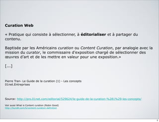 Curation Web
« Pratique qui consiste à sélectionner, à éditorialiser et à partager du
contenu.
Baptisée par les Américains curation ou Content Curation, par analogie avec la
mission du curator, le commissaire d’exposition chargé de sélectionner des
œuvres d’art et de les mettre en valeur pour une exposition.»
[...]
Pierre Tran- Le Guide de la curation (1) - Les concepts
01net.Entreprises
Source: http://pro.01net.com/editorial/529624/le-guide-de-la-curation-%281%29-les-concepts/
Voir aussi What is Content curation (Robin Good)
http://bundlr.com/b/content-curation-definition
3
 