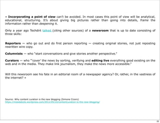 « Incorporating a point of view can’t be avoided. In most cases this point of view will be analytical,
educational, structuring. It’s about giving big pictures rather than going into details, frame the
information rather than deepening it.
Only a year ago Techdirt talked (citing other sources) of a newsroom that is up to date consisting of
three skills:
Reporters — who go out and do first person reporting — creating original stories, not just reposting
rewritten wire copy.
Columnists — who “start conversations and give stories another perspective.”
Curators — who “‘cover’ the news by sorting, verifying and editing live everything good existing on the
web and in the media. They make link journalism, they make the news more accessible.”
Will this newsroom see his fate in an editorial room of a newspaper agency? Or, rather, in the vastness of
the internet? »
Source: Why content curation is the new blogging (Simone Cicero)
https://meedabyte.wordpress.com/2011/05/10/contentcuration-is-the-new-blogging/
33
 