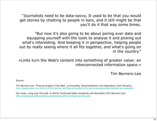 "Journalists need to be data-savvy. It used to be that you would
get stories by chatting to people in bars, and it still might be that
you'll do it that way some times.
"But now it's also going to be about poring over data and
equipping yourself with the tools to analyse it and picking out
what's interesting. And keeping it in perspective, helping people
out by really seeing where it all fits together, and what's going on
in the country.”
«Links turn the Web’s content into something of greater value: an
interconnected information space.»
Tim Berners-Lee
Source:
Tim Berners-Lee: Three principles of the Web _Universality, Decentralization and Separation (Tom Murphy)
http://newtechpost.com/2010/11/23/tim-berners-lee-three-priniciples-of-the-web-universality-decentralization-and-separation
Voir aussi: Long Live The web: A call for Continued Open standards and Neutrality (Tim Berners-Lee)
http://www.scientificamerican.com/article.cfm?id=long-live-the-web
35
 