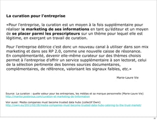 La curation pour l'entreprise
«Pour l'entreprise, la curation est un moyen à la fois supplémentaire pour
réaliser le marketing de ses informations en tant qu'éditeur et un moyen
de se placer parmi les prescripteurs sur un thème pour lequel elle est
légitime, en exerçant un travail de curation.
Pour l'entreprise éditrice c'est donc un nouveau canal à utiliser dans son mix
marketing et dans ses RP 2.0, comme une nouvelle caisse de résonance.
En complémentarité, devenir elle-même curateur sur des thèmes choisis
permet à l'entreprise d'offrir un service supplémentaire à son lectorat, celui
de la sélection pertinente des bonnes sources documentaires,
complémentaires, de référence, valorisant les signaux faibles, etc.»
Marie-Laure Vie
Source: La curation : quelle valeur pour les entreprises, les médias et sa marque personnelle (Marie-Laure Vie)
http://marilor.posterous.com/curation-et-marketing-de-linformation
Voir aussi: Media companies must become trusted data hubs (collectif Owni)
http://owni.eu/2011/02/28/media-companies-must-become-trusted-data-hubs-catering-to-the-trust-market/
41
 