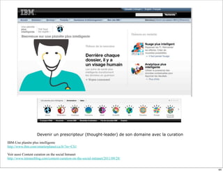 Devenir un prescripteur (thought-leader) de son domaine avec la curation
IBM-Une planète plus intelligente
http://www.ibm.com/smarterplanet/ca/fr/?re=CS1
Voir aussi Content curation on the social Intranet
http://www.intranetblog.com/content-curation-on-the-social-intranet/2011/09/28/
44
 