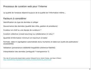 Processus de curation web pour l’interne
La qualité de l’analyse dépend toujours de la qualité de l’information même...
Facteurs à considérer
Identification du type de données à colliger
Gouvernance des données (qualité des infos, gestion et procédure)
Curateur-en-chef ou une équipe de curateurs ?
Curation collective (crowd-sourcing) ou collaborative (in situ) ?
Quantité d’information minimum et maximum à traiter
Formats: data-in (agrégation automatisée et/ou humaine) et data-out (outils de publication/
accessibilité)
Validation (provenance-crédibilité-traçabilité-cohérence-fiabilité)
Interprétation des données (ambiguité ? transparence ?)
The role of community-based data curation (Edward Curry, Andre Freitas, and Sean O’Riàin)
http://andrefreitas.org/papers/Community_Curated_Enterprise_preprint.pdf
49
 