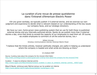 La curation d’une revue de presse quotidienne
dans l’Intranet d’American Electric Power
«On any given workday, we typically publish 3-5 external stories, and we exercise our own
judgment and experience to decide what is relevant (based on our understanding of the key issues
our company faces, and our strategic direction).
We have our own, home-grown news publishing system that we use for both these re-published
external stories and any internally-authored stories. Rarely do we publish more than 5 external
stories a day, since that tends to exceed the capacity of our employees to read them all. Of course,
we enable employees to comment on all the external stories, too.»
William Amurgis
Directeur, Communications internes, American Electric Power
“I believe that the timely articles, however politically charged, are useful in helping us understand
where the company is headed and what winds are blowing us there.”
Un employé d’AEP
Source: Curating news about the company for the intranet (Shel Holtz)
http://holtz.com/blog/content-curation/guest-post-curating-news-about-the-company-for-the-intranet/3746/
Curation : 5 ways to enhance internal comms
http://www.ragan.com/Main/Articles/Content_curation_5_ways_to_enhance_internal_comms__43027.aspx
Blog-O-Naute: entrevue avec Patrice Leroux sur la curation en interne
http://www.atelier.net/fr/radio/shows/latelier-numerique-n-401
51
 