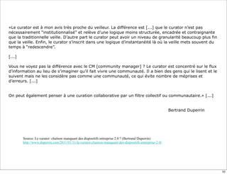 «Le curator est à mon avis très proche du veilleur. La différence est [...] que le curator n’est pas
nécessairement “institutionnalisé” et relève d’une logique moins structurée, encadrée et contraignante
que la traditionnelle veille. D’autre part le curator peut avoir un niveau de granularité beaucoup plus fin
que la veille. Enfin, le curator s’inscrit dans une logique d’instantanéité là où la veille mets souvent du
temps à “redescendre”.
[...]
Vous ne voyez pas la différence avec le CM [community manager] ? Le curator est concentré sur le flux
d’information au lieu de s’imaginer qu’il fait vivre une communauté. Il a bien des gens qui le lisent et le
suivent mais ne les considère pas comme une communauté, ce qui évite nombre de méprises et
d’erreurs. [...]
On peut également penser à une curation collaborative par un filtre collectif ou communautaire.» [...]
Bertrand Duperrin
Source: Le curator: chaînon manquant des dispositifs entreprise 2.0 ? (Bertrand Duperrin)
http://www.duperrin.com/2011/01/11/le-curator-chainon-manquant-des-dispositifs-entreprise-2-0/
52
 