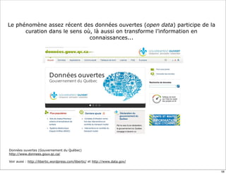 Le phénomène assez récent des données ouvertes (open data) participe de la
curation dans le sens où, là aussi on transforme l’information en
connaissances...
Données ouvertes (Gouvernement du Québec)
http://www.donnees.gouv.qc.ca/
Voir aussi : http://libertic.wordpress.com/libertic/ et http://www.data.gov/
58
 