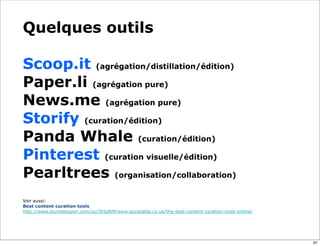 Quelques outils
Scoop.it (agrégation/distillation/édition)
Paper.li (agrégation pure)
News.me (agrégation pure)
Storify (curation/édition)
Panda Whale (curation/édition)
Pinterest (curation visuelle/édition)
Pearltrees (organisation/collaboration)
Voir aussi:
Best content curation tools
http://www.stumbleupon.com/su/3hIqNM/www.socialable.co.uk/the-best-content-curation-tools-online/
61
 
