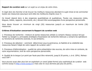 Rapport de curation web sur un sujet ou un enjeu de votre choix.
Il s’agit donc de chercher et de trouver les meilleurs ressources abordant le sujet choisi et de commenter
toutes ces ressources (pourquoi sont-elles les meilleures d’après-vous ?)
Ce travail répond donc à des exigences quantitatives et qualitatives. Toutes vos ressources (sites,
blogues, billets, rapports, documents, etc.) doivent être accompagnées d’une perspective personnelle.
Vous devez trouver un minimum de vingt (20) ressources jusqu’à un maximum de trente (30)
ressources.
Critères d’évaluation concernant le Rapport de curation web
1- Processus de recherche : moteurs et autres ressources utilisés (y compris réseaux sociaux tel que
Twitter ou Google+); principales stratégies d’expression de recherche retenues y compris les opérateurs
ou fonctions de recherche avancée, le cas échéant);
2- Processus de sélection : comment déterminez-vous la pertinence, la fiabilité et la crédibilité des
ressources faisant l’objet de votre rapport de curation web ?
3- Processus d’éditorialisation : qualité de votre présentation des sources, de votre mise en contexte, de
votre argumentation, bref de votre perspective personnelle;
4- Qualité de la langue (un point par faute peut être retranché, jusqu’à 20 points, c.-à-d. 20%). Relisez-
vous SVP !
Vous pouvez aussi aller plus loin en exploitant un canal (plate-forme) plus sophistiqué de curation web
comme scoop.it (http://www.scoop.it/) mais cela ne vous donnera pas plus de points…
7
 