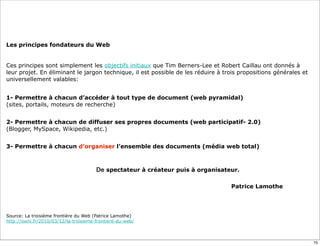 Les principes fondateurs du Web
Ces principes sont simplement les objectifs initiaux que Tim Berners-Lee et Robert Caillau ont donnés à
leur projet. En éliminant le jargon technique, il est possible de les réduire à trois propositions générales et
universellement valables:
1- Permettre à chacun d’accéder à tout type de document (web pyramidal)
(sites, portails, moteurs de recherche)
2- Permettre à chacun de diffuser ses propres documents (web participatif- 2.0)
(Blogger, MySpace, Wikipedia, etc.)
3- Permettre à chacun d’organiser l’ensemble des documents (média web total)
De spectateur à créateur puis à organisateur.
Patrice Lamothe
Source: La troisième frontière du Web (Patrice Lamothe)
http://owni.fr/2010/03/12/la-troisieme-frontiere-du-web/
75
 