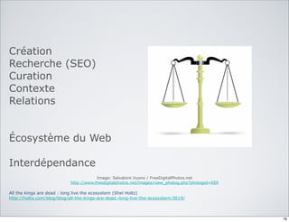 Création
Recherche (SEO)
Curation
Contexte
Relations
Écosystème du Web
Interdépendance
Image: Salvatore Vuono / FreeDigitalPhotos.net
http://www.freedigitalphotos.net/images/view_photog.php?photogid=659
All the kings are dead : long live the ecosystem (Shel Holtz)
http://holtz.com/blog/blog/all-the-kings-are-dead.-long-live-the-ecosystem/3619/
79
 