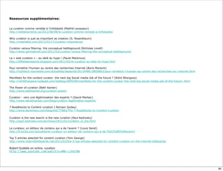 Ressources supplémentaires:
La curation comme remède à l’infobésité (Maïthé Levasseur)
http://veilletourisme.ca/2012/08/08/la-curation-comme-remede-a-linfobesite/
Why curation is just as important as creation (S. Rosenblaum)
http://mashable.com/2011/03/17/curation-importance/
Curation versus filtering- the conceptual battleground (Nicholas Lovell)
http://www.gamesbrief.com/2011/03/curation-versus-filtering-the-conceptual-battleground/
La « web curation » : au-delà du hype ! (Paule Mackrous)
http://effetdepresence.blogspot.com/2011/02/la-curation-au-dela-du-hype.html
Pour remettre l’humain au centre des recherches Internet (Boris Manenti)
http://hightech.nouvelobs.com/actualites/depeche/20110406.OBS0843/pour-remettre-l-humain-au-centre-des-recherches-sur-internet.html
Manifesto for the content curator: the next big Social media Job of the future ? (Rohit Bhargava)
http://rohitbhargava.typepad.com/weblog/2009/09/manifesto-for-the-content-curator-the-next-big-social-media-job-of-the-future-.html
The Power of curation (Beth Kanter)
http://www.bethkanter.org/curation-power/
Curation : vers une légitimisation des experts ? (David Marbac)
http://www.davidmarbac.com/blog/curation-legitimation-experts/
7 Roadblocks to Content curation ( Romain Goday)
http://www.darwineco.com/blog/bid/77683/The-7-Roadblocks-to-Content-Curation
	
  
Curation is the new search is the new curation (Paul Kedrosky)
http://paul.kedrosky.com/archives/2011/01/curation_is_the.html
Le curateur, un éditeur de contenu qui a de l’avenir ? (Louis Seret)
http://fr.locita.com/actualite/le-curateur-un-editeur-de-contenu-qui-a-de-l%E2%80%99avenir/
Top 5 articles selected for content curation (Tom George)
http://www.internetbillboards.net/2011/02/the-5-top-articles-selected-for-content-curation-on-the-internet-billboards/
Robert	
  Scobble	
  on	
  online	
  	
  cura:on
http://www.youtube.com/watch?v=WMn-­‐cJHzF8A
80
 