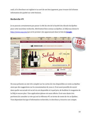 outil, si le chercheur est vigilant et se sert de son bon jugement, pour trouver de la bonne
information de qualité sur cette boisson.


Recherche #9


Je ne pouvais certainement pas passer à côté du site de la Société des Alcools du Québec
pour cette neuvième recherche. Abréviation bien connue au Québec, la SAQ nous donne le
http://www.saq.com/qui est le premier site apparaissant dans la liste de Google.




On nous présente un site très complet sur les sortes de vins disponibles en vente au Québec
ainsi que des suggestions sur la consommation de ceux-ci. Il est aussi possible de savoir
dans quelle succursale tel ou tel vin est disponible et à quel prix, de feuilleter le magazine de
la SAQ et encore plus ! Une application iphone est aussi offerte. Il est sans doute très
pertinent de consulter ce site qui est la référence #1 en terme de vente de vin au Québec.
Tout dépendant du type d'information recherchée, le chercheur y trouvera son compte.




                                                                                               10
 