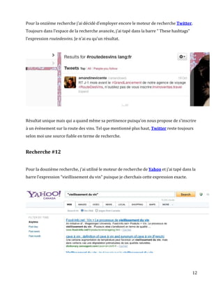 Pour la onzième recherche j'ai décidé d'employer encore le moteur de recherche Twitter.
Toujours dans l'espace de la recherche avancée, j'ai tapé dans la barre " These hashtags"
l'expression routedesvins. Je n'ai eu qu'un résultat.




Résultat unique mais qui a quand même sa pertinence puisqu'on nous propose de s'inscrire
à un évènement sur la route des vins. Tel que mentionné plus haut, Twitter reste toujours
selon moi une source fiable en terme de recherche.


Recherche #12


Pour la douzième recherche, j'ai utilisé le moteur de recherche de Yahoo et j'ai tapé dans la
barre l'expression "vieillissement du vin" puisque je cherchais cette expression exacte.




                                                                                            12
 