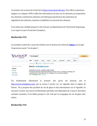 Le premier site au haut de la liste fut le http://www.food-info.net/. Site offert en plusieurs
langues, et ce depuis 1999, il offre des informations de base sur les aliments, la composition
des aliments, comment les aliments sont fabriqués (production des aliments), les
ingrédients des aliments, numéros E (additifs) et la sécurité des aliments.


Il est selon moi crédible puisqu'il a été créé par un département de l'Université Wageningen
et est supervis par le Food-Info Foundation.


Recherche #13


La treizième recherche a aussi été réalisée avec le moteur de recherche Yahoo où j'ai tapé
l'expression exacte "vin de glace".




J'ai   évidemment     sélectionné     le   premier   site   qu'on    me    donnait,    soit      le
http://www.vindeglace.com/ qui se trouve à porter sur un vignoble dans la région de
Sutton. On y propose des produits de vin de glace et des informations sur le vignoble. Ce
site peut s'avérer une source d'information partielle, tout dépendant de ce que le chercheur
souhaite connaître. Il est fiable puisqu'il a été créé par la compagnie de vin de glace elle-
même.


Recherche #14




                                                                                              13
 