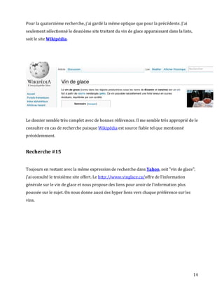Pour la quatorzième recherche, j'ai gardé la même optique que pour la précédente. J'ai
seulement sélectionné le deuxième site traitant du vin de glace apparaissant dans la liste,
soit le site Wikipédia.




Le dossier semble très complet avec de bonnes références. Il me semble très approprié de le
consulter en cas de recherche puisque Wikipédia est source fiable tel que mentionné
précédemment.


Recherche #15


Toujours en restant avec la même expression de recherche dans Yahoo, soit "vin de glace",
j'ai consulté le troisième site offert. Le http://www.vinglace.ca/offre de l'information
générale sur le vin de glace et nous propose des liens pour avoir de l'information plus
poussée sur le sujet. On nous donne aussi des hyper liens vers chaque préférence sur les
vins.




                                                                                              14
 